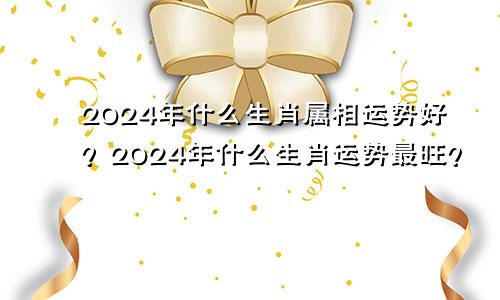 2024年什么生肖属相运势好？2024年什么生肖运势最旺？