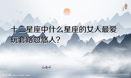 十二星座中什么星座的女人最爱玩套路忽悠人？
