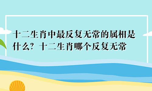 十二生肖中最反复无常的属相是什么？十二生肖哪个反复无常