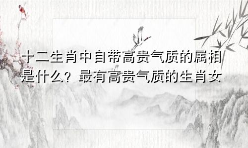 十二生肖中自带高贵气质的属相是什么？最有高贵气质的生肖女