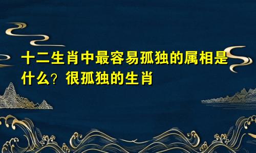 十二生肖中最容易孤独的属相是什么？很孤独的生肖