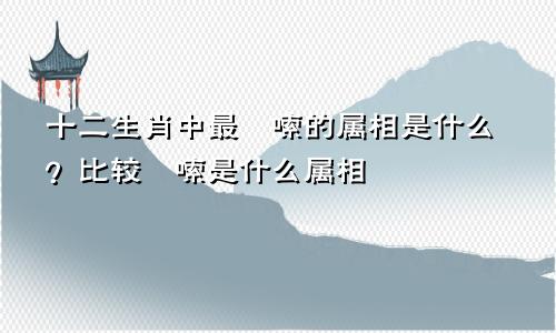 十二生肖中最啰嗦的属相是什么？比较啰嗦是什么属相
