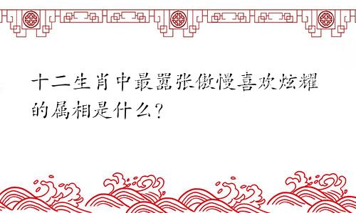 十二生肖中最嚣张傲慢喜欢炫耀的属相是什么？