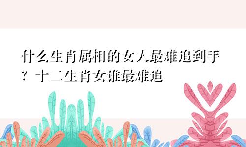 什么生肖属相的女人最难追到手？十二生肖女谁最难追