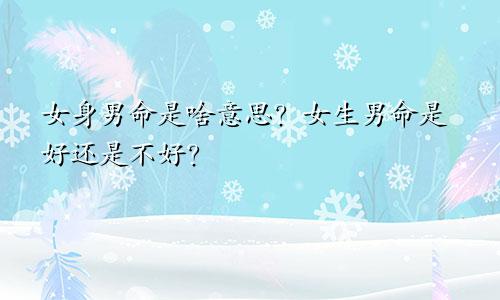 女身男命是啥意思?女生男命是好还是不好?