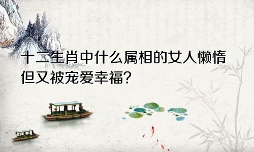 十二生肖中什么属相的女人懒惰但又被宠爱幸福？