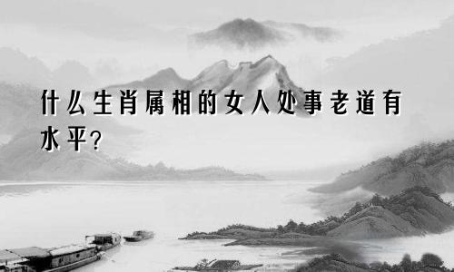什么生肖属相的女人处事老道有水平？