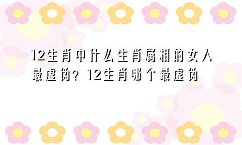12生肖中什么生肖属相的女人最虚伪？12生肖哪个最虚伪