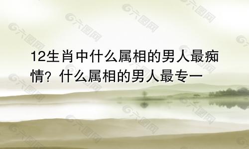 12生肖中什么属相的男人最痴情？什么属相的男人最专一