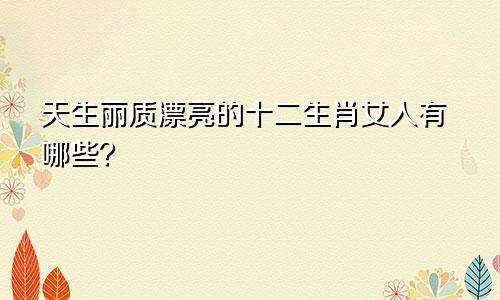 天生丽质漂亮的十二生肖女人有哪些？
