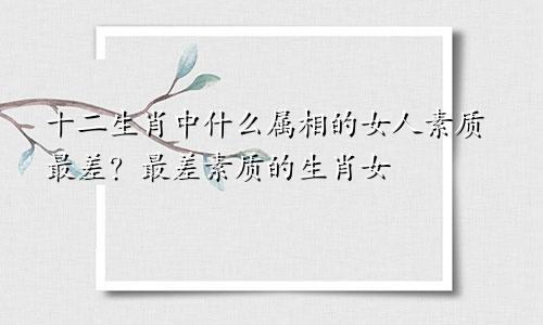 十二生肖中什么属相的女人素质最差？最差素质的生肖女