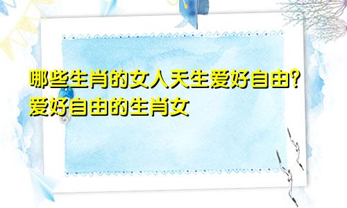 哪些生肖的女人天生爱好自由？爱好自由的生肖女