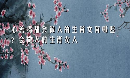 心善嘴甜会做人的生肖女有哪些？会做人的生肖女人