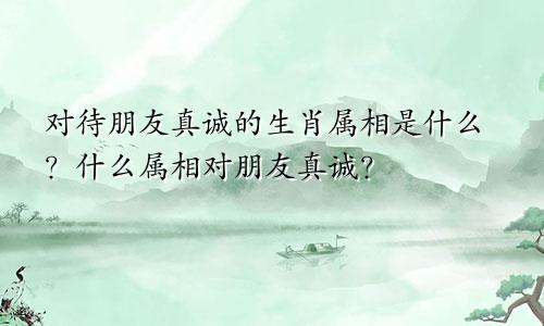 对待朋友真诚的生肖属相是什么？什么属相对朋友真诚？