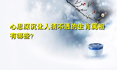 心思深沉让人猜不透的生肖属相有哪些？