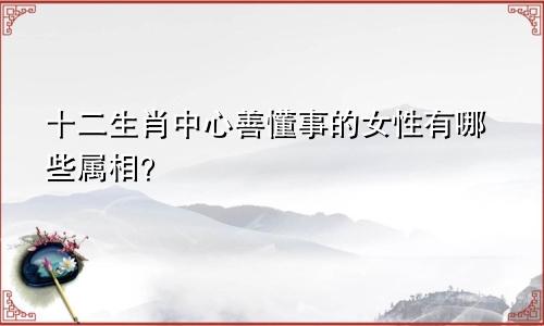十二生肖中心善懂事的女性有哪些属相？