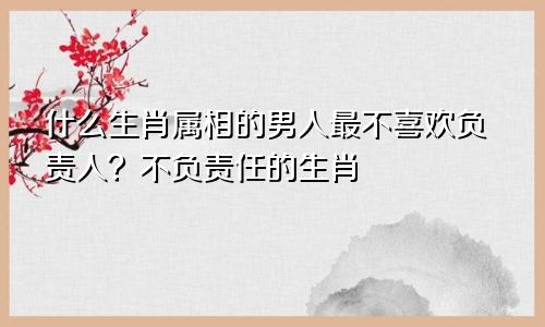 什么生肖属相的男人最不喜欢负责人？不负责任的生肖