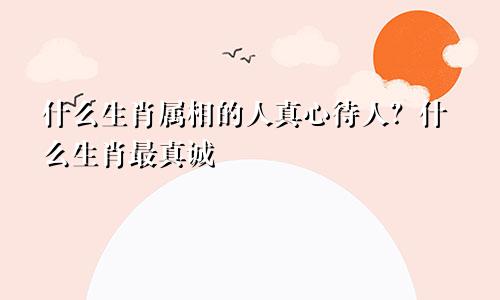 什么生肖属相的人真心待人？什么生肖最真诚