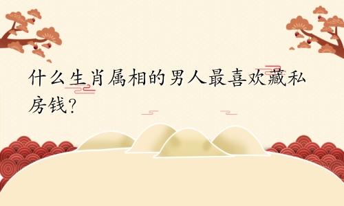 什么生肖属相的男人最喜欢藏私房钱？