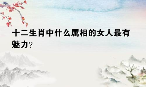 十二生肖中什么属相的女人最有魅力？