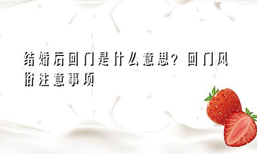 结婚后回门是什么意思？回门风俗注意事项