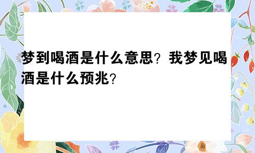 梦到喝酒是什么意思?我梦见喝酒是什么预兆?