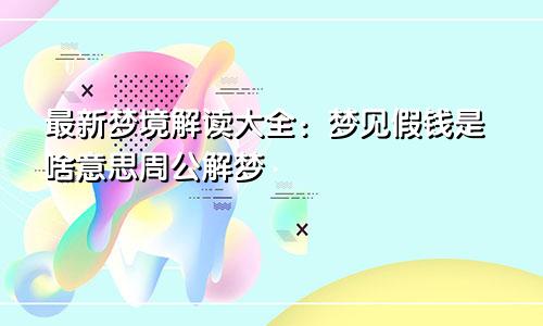 最新梦境解读大全:梦见假钱是啥意思周公解梦