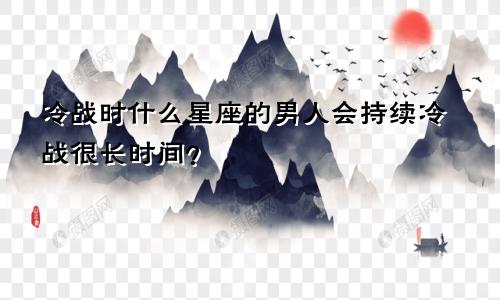 冷战时什么星座的男人会持续冷战很长时间?