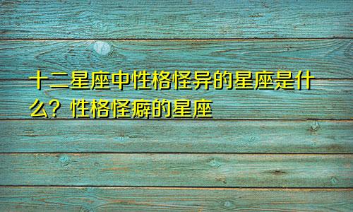 十二星座中性格怪异的星座是什么?性格怪癖的星座
