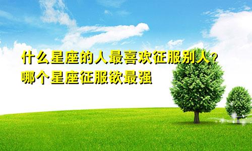 什么星座的人最喜欢征服别人?哪个星座征服欲最强