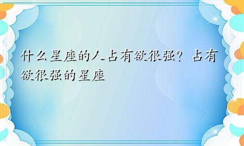什么星座的人占有欲很强?占有欲很强的星座