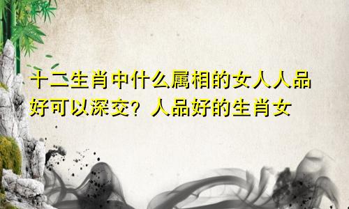 十二生肖中什么属相的女人人品好可以深交？人品好的生肖女