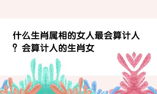 什么生肖属相的女人最会算计人？会算计人的生肖女