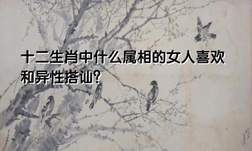 十二生肖中什么属相的女人喜欢和异性搭讪？