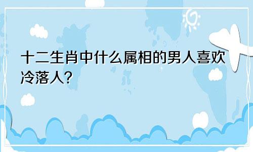 十二生肖中什么属相的男人喜欢冷落人？