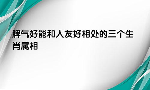 脾气好能和人友好相处的三个生肖属相