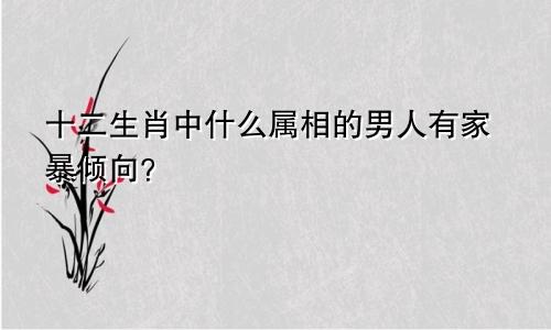 十二生肖中什么属相的男人有家暴倾向？