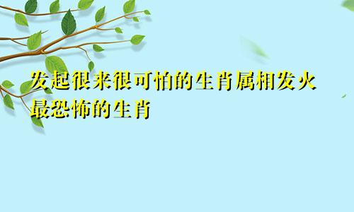 发起很来很可怕的生肖属相发火最恐怖的生肖