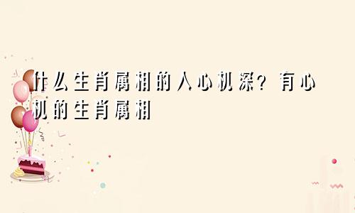 什么生肖属相的人心机深？有心机的生肖属相