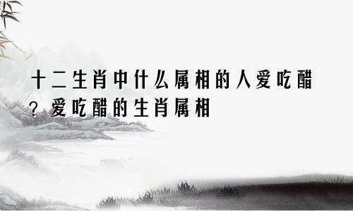 十二生肖中什么属相的人爱吃醋？爱吃醋的生肖属相