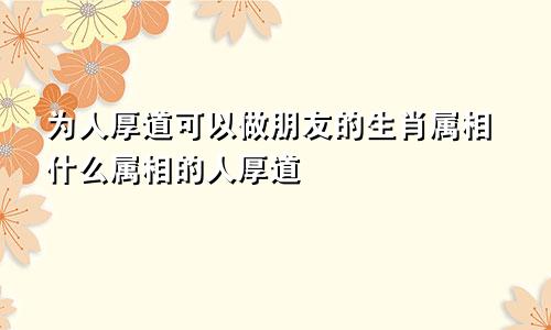 为人厚道可以做朋友的生肖属相什么属相的人厚道