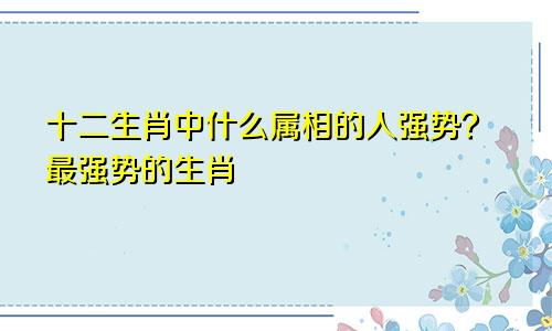 十二生肖中什么属相的人强势？最强势的生肖