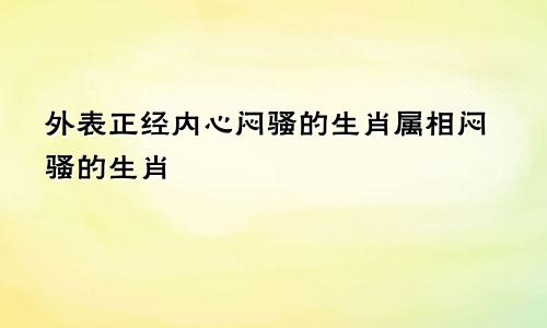 外表正经内心闷骚的生肖属相闷骚的生肖
