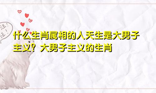 什么生肖属相的人天生是大男子主义？大男子主义的生肖