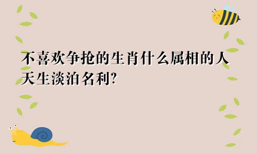 不喜欢争抢的生肖什么属相的人天生淡泊名利?