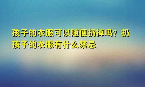 孩子的衣服可以随便扔掉吗？扔孩子的衣服有什么禁忌