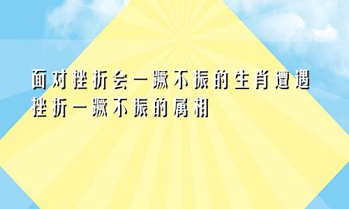 面对挫折会一蹶不振的生肖遭遇挫折一蹶不振的属相
