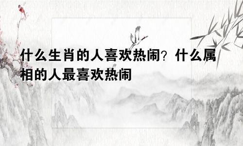 什么生肖的人喜欢热闹？什么属相的人最喜欢热闹