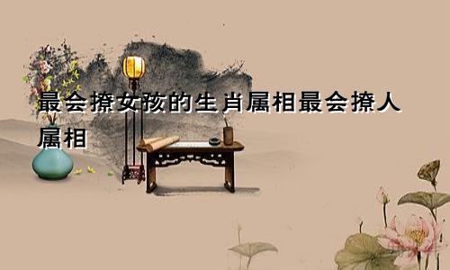 最会撩女孩的生肖属相最会撩人属相