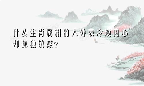 什么生肖属相的人外表冷漠内心却孤独敏感?
